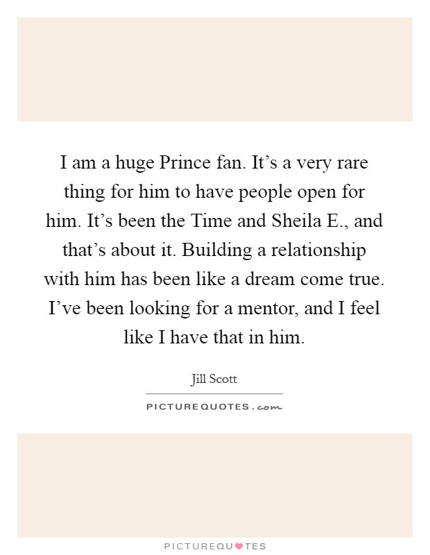 I am a huge Prince fan. It's a very rare thing for him to have people open for him. It's been the Time and Sheila E., and that's about it. Building a relationship with him has been like a dream come true. I've been looking for a mentor, and I feel like I have that in him Picture Quote #1