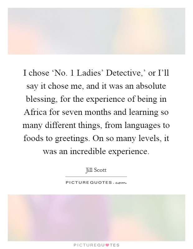 I chose ‘No. 1 Ladies' Detective,' or I'll say it chose me, and it was an absolute blessing, for the experience of being in Africa for seven months and learning so many different things, from languages to foods to greetings. On so many levels, it was an incredible experience Picture Quote #1