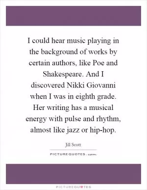 I could hear music playing in the background of works by certain authors, like Poe and Shakespeare. And I discovered Nikki Giovanni when I was in eighth grade. Her writing has a musical energy with pulse and rhythm, almost like jazz or hip-hop Picture Quote #1