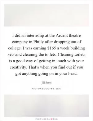 I did an internship at the Ardent theatre company in Philly after dropping out of college. I was earning $165 a week building sets and cleaning the toilets. Cleaning toilets is a good way of getting in touch with your creativity. That’s when you find out if you got anything going on in your head Picture Quote #1
