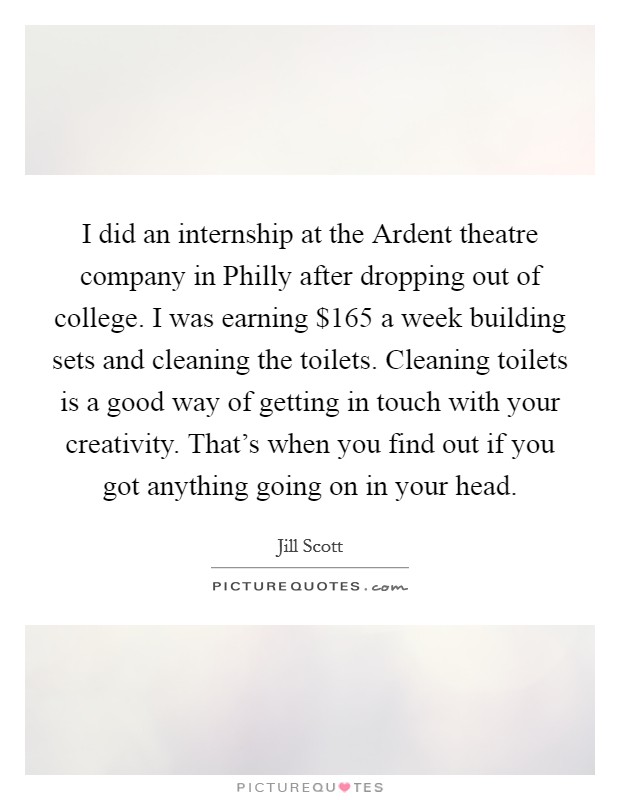 I did an internship at the Ardent theatre company in Philly after dropping out of college. I was earning $165 a week building sets and cleaning the toilets. Cleaning toilets is a good way of getting in touch with your creativity. That's when you find out if you got anything going on in your head Picture Quote #1