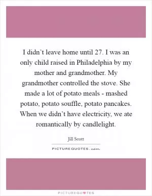 I didn’t leave home until 27. I was an only child raised in Philadelphia by my mother and grandmother. My grandmother controlled the stove. She made a lot of potato meals - mashed potato, potato souffle, potato pancakes. When we didn’t have electricity, we ate romantically by candlelight Picture Quote #1