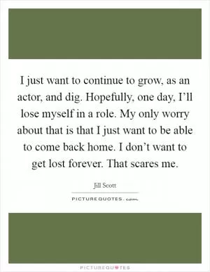 I just want to continue to grow, as an actor, and dig. Hopefully, one day, I’ll lose myself in a role. My only worry about that is that I just want to be able to come back home. I don’t want to get lost forever. That scares me Picture Quote #1