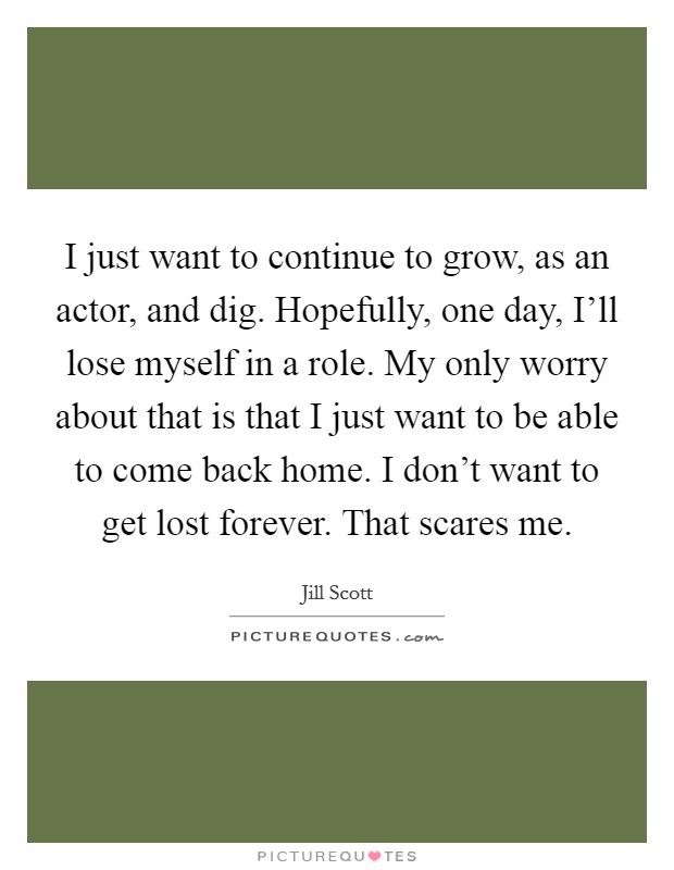 I just want to continue to grow, as an actor, and dig. Hopefully, one day, I'll lose myself in a role. My only worry about that is that I just want to be able to come back home. I don't want to get lost forever. That scares me Picture Quote #1