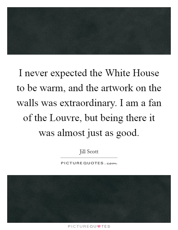 I never expected the White House to be warm, and the artwork on the walls was extraordinary. I am a fan of the Louvre, but being there it was almost just as good Picture Quote #1