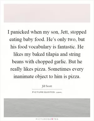 I panicked when my son, Jett, stopped eating baby food. He’s only two, but his food vocabulary is fantastic. He likes my baked tilapia and string beans with chopped garlic. But he really likes pizza. Sometimes every inanimate object to him is pizza Picture Quote #1