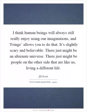 I think human beings will always still really enjoy using our imaginations, and ‘Fringe’ allows you to do that. It’s slightly scary and believable. There just might be an alternate universe. There just might be people on the other side that are like us, living a different life Picture Quote #1