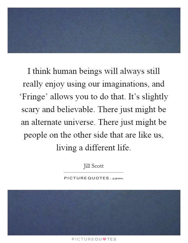 I think human beings will always still really enjoy using our imaginations, and ‘Fringe' allows you to do that. It's slightly scary and believable. There just might be an alternate universe. There just might be people on the other side that are like us, living a different life Picture Quote #1