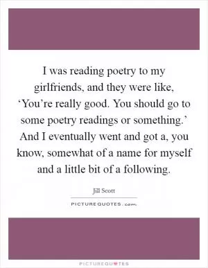 I was reading poetry to my girlfriends, and they were like, ‘You’re really good. You should go to some poetry readings or something.’ And I eventually went and got a, you know, somewhat of a name for myself and a little bit of a following Picture Quote #1