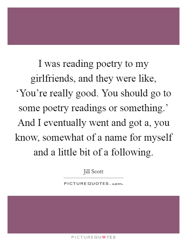 I was reading poetry to my girlfriends, and they were like, ‘You're really good. You should go to some poetry readings or something.' And I eventually went and got a, you know, somewhat of a name for myself and a little bit of a following Picture Quote #1