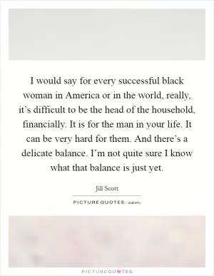 I would say for every successful black woman in America or in the world, really, it’s difficult to be the head of the household, financially. It is for the man in your life. It can be very hard for them. And there’s a delicate balance. I’m not quite sure I know what that balance is just yet Picture Quote #1