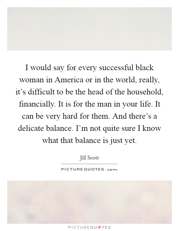 I would say for every successful black woman in America or in the world, really, it's difficult to be the head of the household, financially. It is for the man in your life. It can be very hard for them. And there's a delicate balance. I'm not quite sure I know what that balance is just yet Picture Quote #1