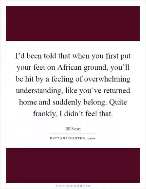 I’d been told that when you first put your feet on African ground, you’ll be hit by a feeling of overwhelming understanding, like you’ve returned home and suddenly belong. Quite frankly, I didn’t feel that Picture Quote #1