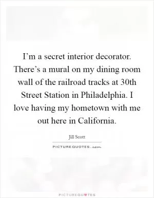 I’m a secret interior decorator. There’s a mural on my dining room wall of the railroad tracks at 30th Street Station in Philadelphia. I love having my hometown with me out here in California Picture Quote #1