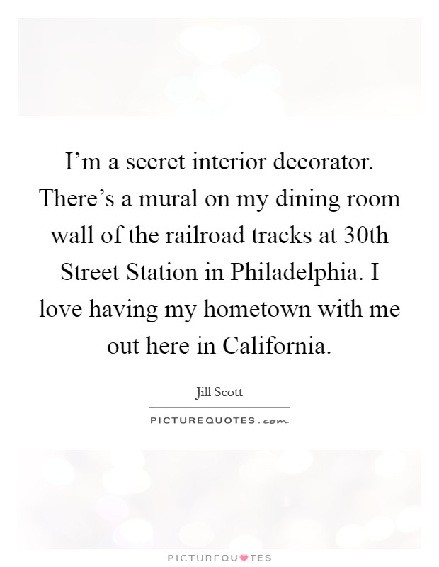 I'm a secret interior decorator. There's a mural on my dining room wall of the railroad tracks at 30th Street Station in Philadelphia. I love having my hometown with me out here in California Picture Quote #1