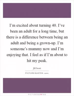 I’m excited about turning 40. I’ve been an adult for a long time, but there is a difference between being an adult and being a grown-up. I’m someone’s mummy now and I’m enjoying that. I feel as if I’m about to hit my peak Picture Quote #1