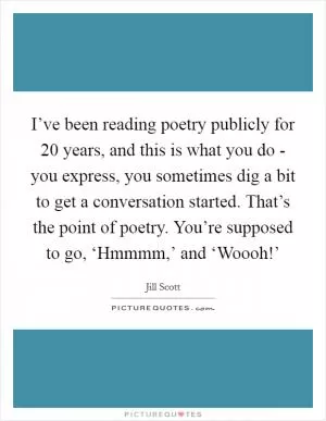 I’ve been reading poetry publicly for 20 years, and this is what you do - you express, you sometimes dig a bit to get a conversation started. That’s the point of poetry. You’re supposed to go, ‘Hmmmm,’ and ‘Woooh!’ Picture Quote #1