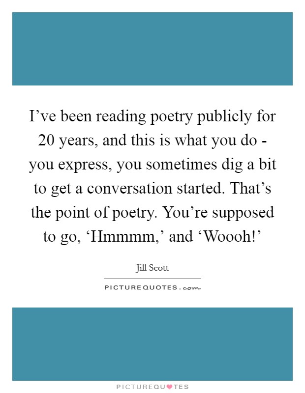 I've been reading poetry publicly for 20 years, and this is what you do - you express, you sometimes dig a bit to get a conversation started. That's the point of poetry. You're supposed to go, ‘Hmmmm,' and ‘Woooh!' Picture Quote #1