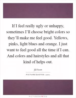 If I feel really ugly or unhappy, sometimes I’ll choose bright colors so they’ll make me feel good. Yellows, pinks, light blues and orange. I just want to feel good all the time if I can. And colors and hairstyles and all that kind of helps out Picture Quote #1