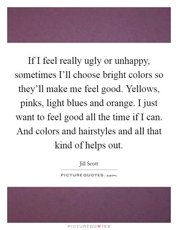 If I feel really ugly or unhappy, sometimes I'll choose bright colors so they'll make me feel good. Yellows, pinks, light blues and orange. I just want to feel good all the time if I can. And colors and hairstyles and all that kind of helps out Picture Quote #1