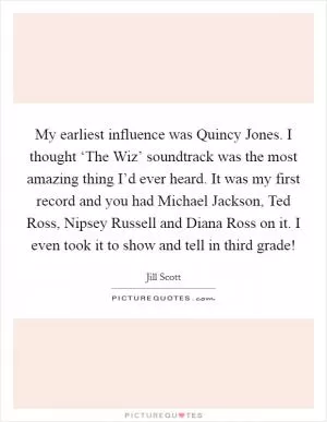 My earliest influence was Quincy Jones. I thought ‘The Wiz’ soundtrack was the most amazing thing I’d ever heard. It was my first record and you had Michael Jackson, Ted Ross, Nipsey Russell and Diana Ross on it. I even took it to show and tell in third grade! Picture Quote #1