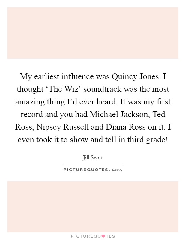 My earliest influence was Quincy Jones. I thought ‘The Wiz' soundtrack was the most amazing thing I'd ever heard. It was my first record and you had Michael Jackson, Ted Ross, Nipsey Russell and Diana Ross on it. I even took it to show and tell in third grade! Picture Quote #1