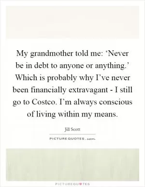 My grandmother told me: ‘Never be in debt to anyone or anything.’ Which is probably why I’ve never been financially extravagant - I still go to Costco. I’m always conscious of living within my means Picture Quote #1
