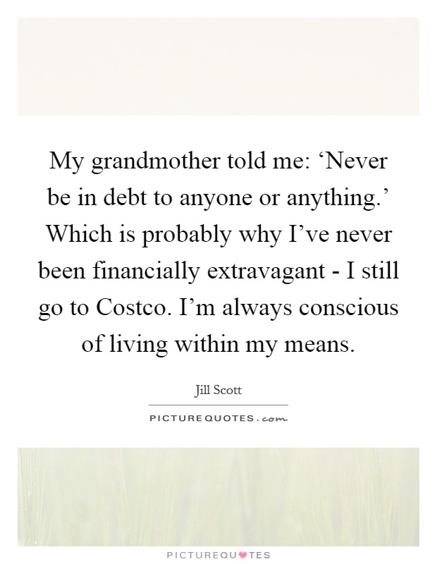 My grandmother told me: ‘Never be in debt to anyone or anything.' Which is probably why I've never been financially extravagant - I still go to Costco. I'm always conscious of living within my means Picture Quote #1