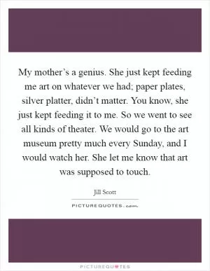 My mother’s a genius. She just kept feeding me art on whatever we had; paper plates, silver platter, didn’t matter. You know, she just kept feeding it to me. So we went to see all kinds of theater. We would go to the art museum pretty much every Sunday, and I would watch her. She let me know that art was supposed to touch Picture Quote #1