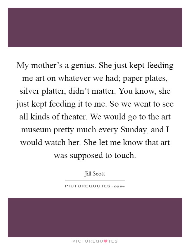 My mother's a genius. She just kept feeding me art on whatever we had; paper plates, silver platter, didn't matter. You know, she just kept feeding it to me. So we went to see all kinds of theater. We would go to the art museum pretty much every Sunday, and I would watch her. She let me know that art was supposed to touch Picture Quote #1