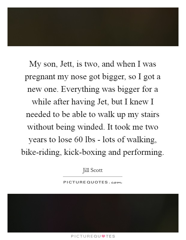 My son, Jett, is two, and when I was pregnant my nose got bigger, so I got a new one. Everything was bigger for a while after having Jet, but I knew I needed to be able to walk up my stairs without being winded. It took me two years to lose 60 lbs - lots of walking, bike-riding, kick-boxing and performing Picture Quote #1
