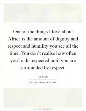 One of the things I love about Africa is the amount of dignity and respect and humility you see all the time. You don’t realise how often you’re disrespected until you are surrounded by respect Picture Quote #1