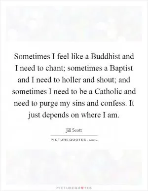 Sometimes I feel like a Buddhist and I need to chant; sometimes a Baptist and I need to holler and shout; and sometimes I need to be a Catholic and need to purge my sins and confess. It just depends on where I am Picture Quote #1