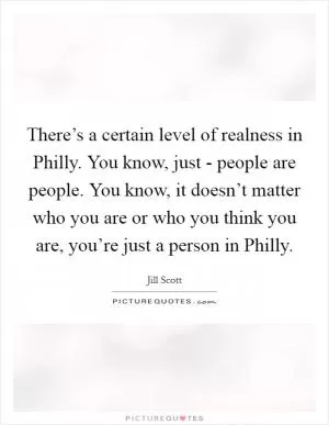 There’s a certain level of realness in Philly. You know, just - people are people. You know, it doesn’t matter who you are or who you think you are, you’re just a person in Philly Picture Quote #1