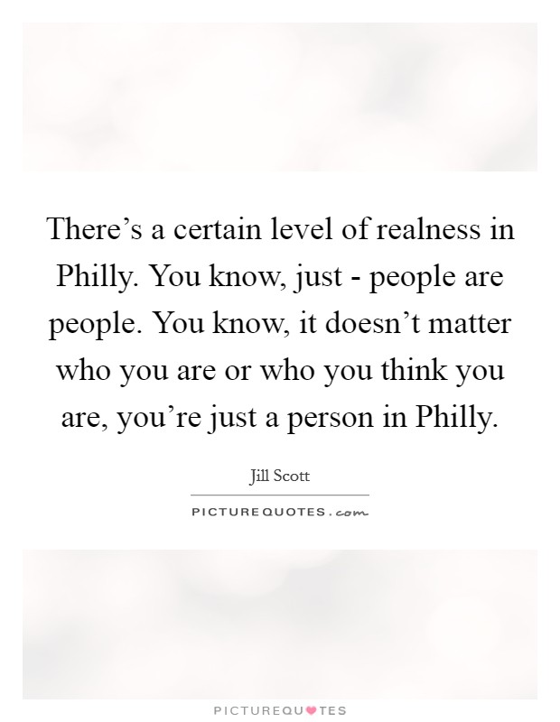 There's a certain level of realness in Philly. You know, just - people are people. You know, it doesn't matter who you are or who you think you are, you're just a person in Philly Picture Quote #1
