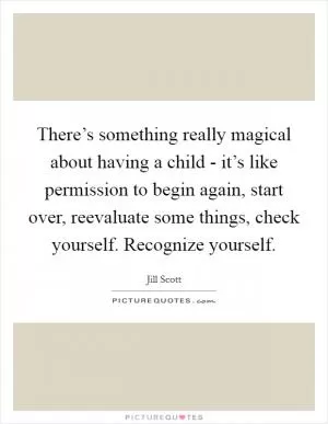 There’s something really magical about having a child - it’s like permission to begin again, start over, reevaluate some things, check yourself. Recognize yourself Picture Quote #1