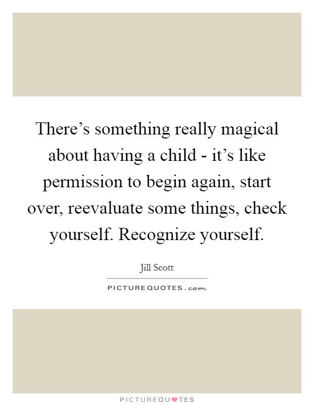 There's something really magical about having a child - it's like permission to begin again, start over, reevaluate some things, check yourself. Recognize yourself Picture Quote #1