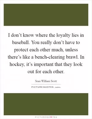 I don’t know where the loyalty lies in baseball. You really don’t have to protect each other much, unless there’s like a bench-clearing brawl. In hockey, it’s important that they look out for each other Picture Quote #1