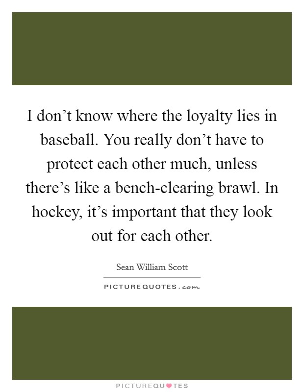 I don't know where the loyalty lies in baseball. You really don't have to protect each other much, unless there's like a bench-clearing brawl. In hockey, it's important that they look out for each other Picture Quote #1