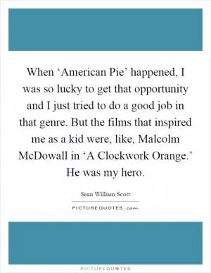 When ‘American Pie’ happened, I was so lucky to get that opportunity and I just tried to do a good job in that genre. But the films that inspired me as a kid were, like, Malcolm McDowall in ‘A Clockwork Orange.’ He was my hero Picture Quote #1