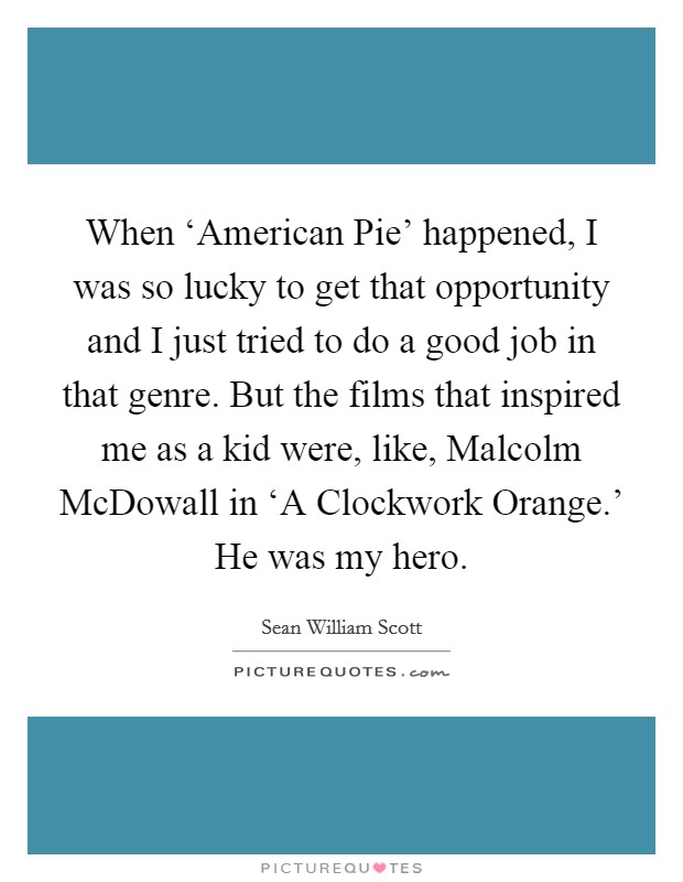 When ‘American Pie' happened, I was so lucky to get that opportunity and I just tried to do a good job in that genre. But the films that inspired me as a kid were, like, Malcolm McDowall in ‘A Clockwork Orange.' He was my hero Picture Quote #1