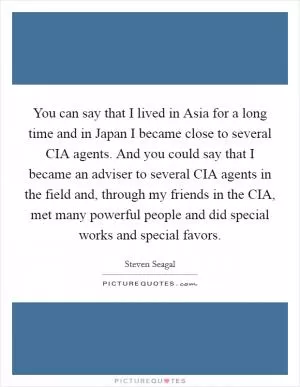 You can say that I lived in Asia for a long time and in Japan I became close to several CIA agents. And you could say that I became an adviser to several CIA agents in the field and, through my friends in the CIA, met many powerful people and did special works and special favors Picture Quote #1