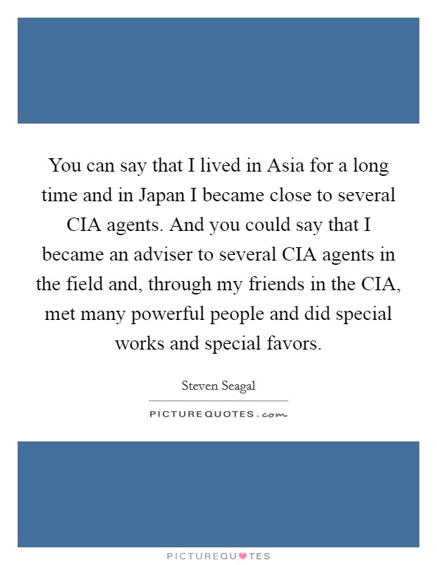 You can say that I lived in Asia for a long time and in Japan I became close to several CIA agents. And you could say that I became an adviser to several CIA agents in the field and, through my friends in the CIA, met many powerful people and did special works and special favors Picture Quote #1
