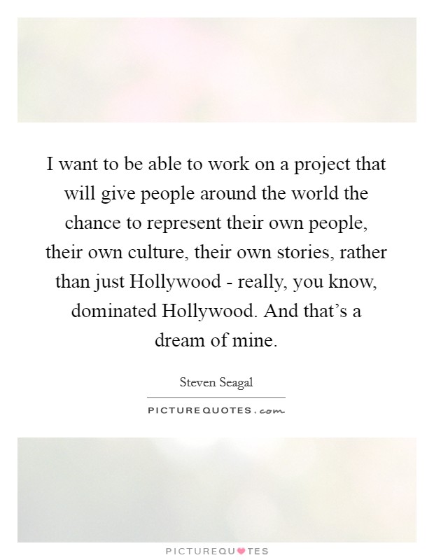 I want to be able to work on a project that will give people around the world the chance to represent their own people, their own culture, their own stories, rather than just Hollywood - really, you know, dominated Hollywood. And that's a dream of mine Picture Quote #1