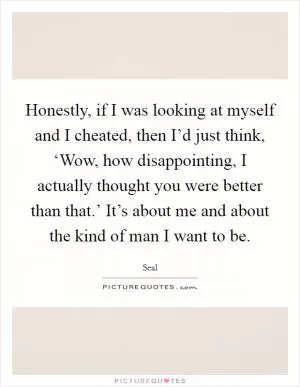 Honestly, if I was looking at myself and I cheated, then I’d just think, ‘Wow, how disappointing, I actually thought you were better than that.’ It’s about me and about the kind of man I want to be Picture Quote #1