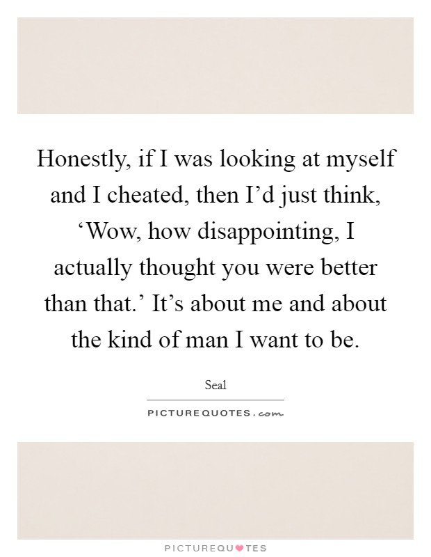 Honestly, if I was looking at myself and I cheated, then I'd just think, ‘Wow, how disappointing, I actually thought you were better than that.' It's about me and about the kind of man I want to be Picture Quote #1