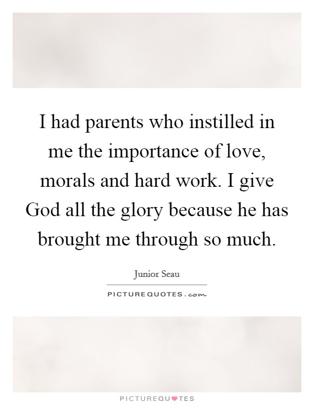 I had parents who instilled in me the importance of love, morals and hard work. I give God all the glory because he has brought me through so much Picture Quote #1