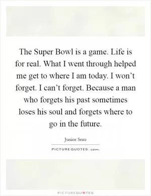The Super Bowl is a game. Life is for real. What I went through helped me get to where I am today. I won’t forget. I can’t forget. Because a man who forgets his past sometimes loses his soul and forgets where to go in the future Picture Quote #1