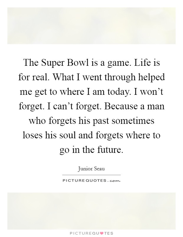The Super Bowl is a game. Life is for real. What I went through helped me get to where I am today. I won't forget. I can't forget. Because a man who forgets his past sometimes loses his soul and forgets where to go in the future Picture Quote #1
