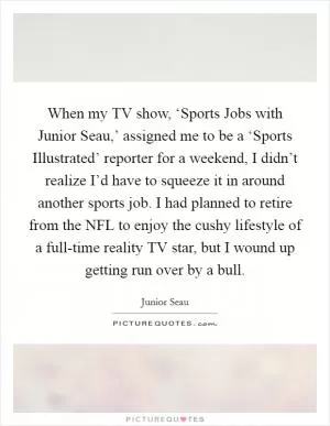 When my TV show, ‘Sports Jobs with Junior Seau,’ assigned me to be a ‘Sports Illustrated’ reporter for a weekend, I didn’t realize I’d have to squeeze it in around another sports job. I had planned to retire from the NFL to enjoy the cushy lifestyle of a full-time reality TV star, but I wound up getting run over by a bull Picture Quote #1